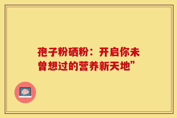孢子粉硒粉：开启你未曾想过的营养新天地”