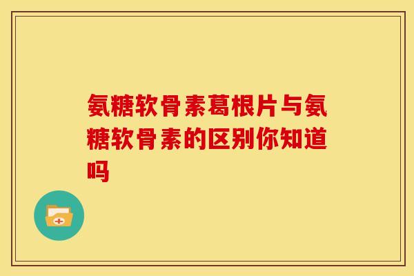 氨糖软骨素葛根片与氨糖软骨素的区别你知道吗