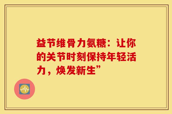 益节维骨力氨糖:让你的关节时刻保持年轻活力,焕发新生” 益节维骨力氨糖:让你的关节时刻保持年轻活力,焕发新生”