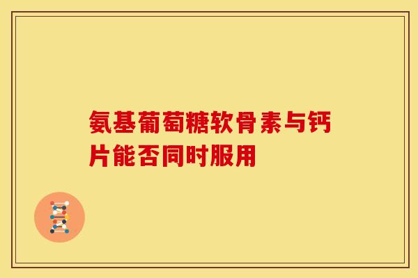 氨基葡萄糖软骨素与钙片能否同时服用