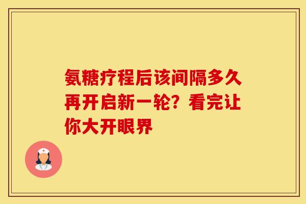 氨糖疗程后该间隔多久再开启新一轮？看完让你大开眼界