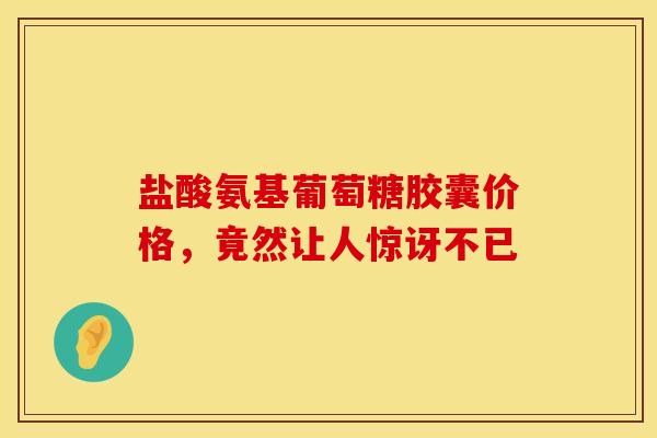 盐酸氨基葡萄糖胶囊价格，竟然让人惊讶不已