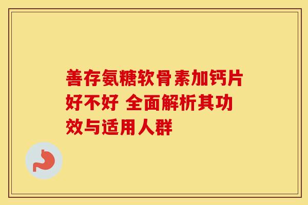 善存氨糖软骨素加钙片好不好 全面解析其功效与适用人群