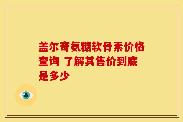盖尔奇氨糖软骨素价格查询 了解其售价到底是多少 盖尔奇氨糖软骨素价格查询 了解其售价到底是多少