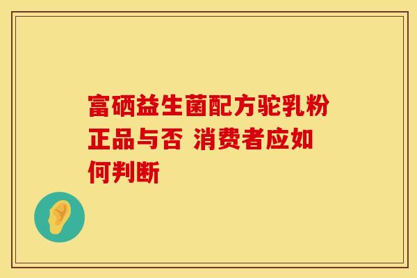 富硒益生菌配方驼乳粉正品与否 消费者应如何判断 富硒益生菌配方驼乳粉正品与否 消费者应如何判断