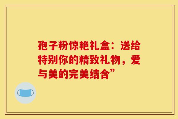 孢子粉惊艳礼盒:送给特别你的精致礼物,爱与美的完美结合” 孢子粉惊艳礼盒:送给特别你的精致礼物,爱与美的完美结合”