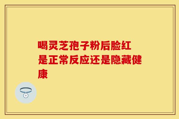 喝灵芝孢子粉后脸红 是正常反应还是隐藏健康