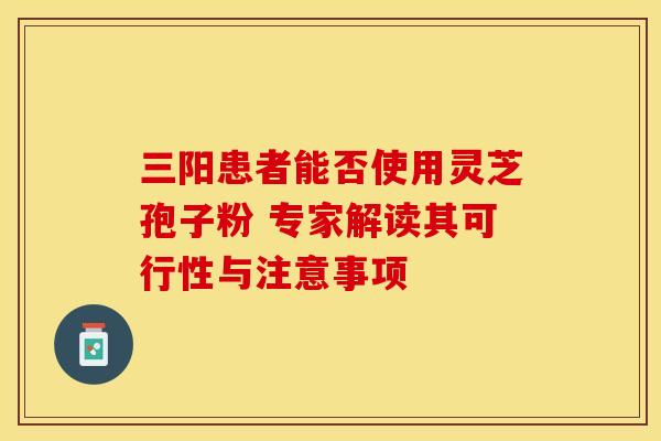 三阳患者能否使用灵芝孢子粉 专家解读其可行性与注意事项