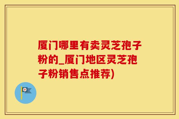 厦门哪里有卖灵芝孢子粉的_厦门地区灵芝孢子粉销售点推荐)