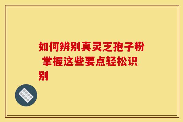 如何辨别真灵芝孢子粉 掌握这些要点轻松识别 如何辨别真灵芝孢子粉 掌握这些要点轻松识别