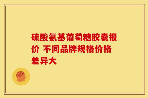 硫酸氨基葡萄糖胶囊报价 不同品牌规格价格差异大