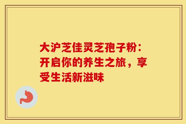 大沪芝佳灵芝孢子粉：开启你的养生之旅，享受生活新滋味