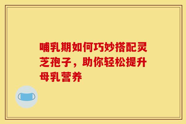 哺乳期如何巧妙搭配灵芝孢子，助你轻松提升母乳营养