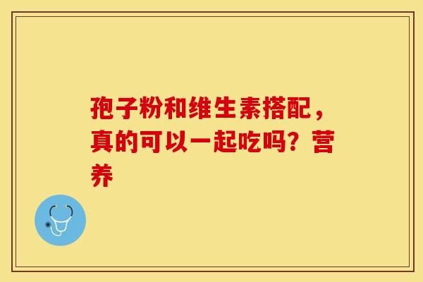孢子粉和维生素搭配，真的可以一起吃吗？营养