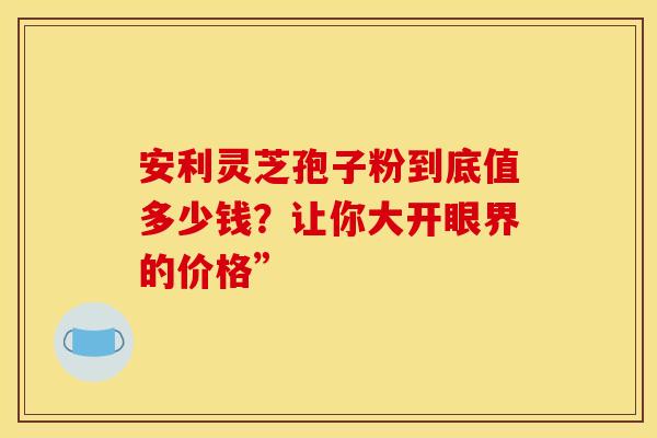 安利灵芝孢子粉到底值多少钱？让你大开眼界的价格”