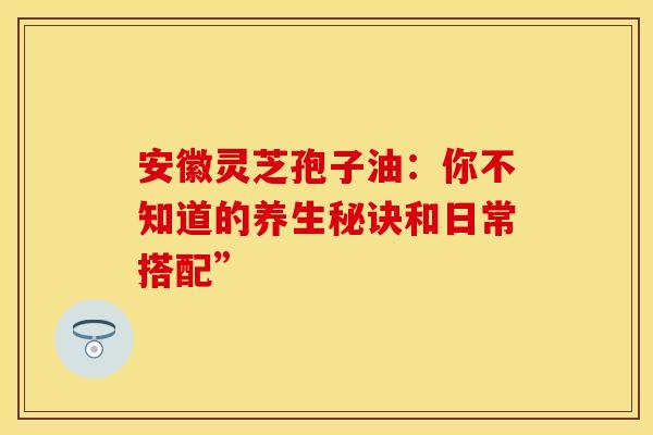 安徽灵芝孢子油：你不知道的养生秘诀和日常搭配”