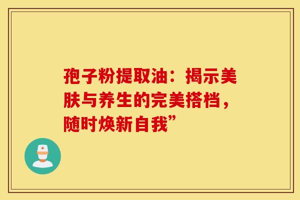 孢子粉提取油：揭示美肤与养生的完美搭档，随时焕新自我”