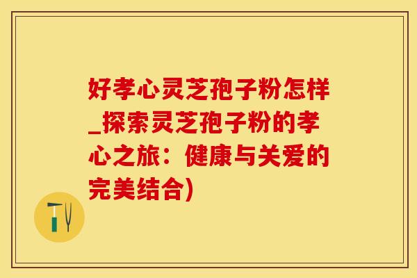 好孝心灵芝孢子粉怎样_探索灵芝孢子粉的孝心之旅:健康与关爱的完美结合) 好孝心灵芝孢子粉怎样_探索灵芝孢子粉的孝心之旅:健康与关爱的完美结合)