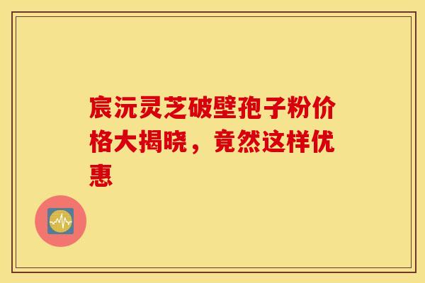 宸沅灵芝破壁孢子粉价格大揭晓，竟然这样优惠