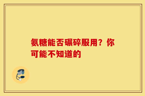 氨糖能否碾碎服用？你可能不知道的
