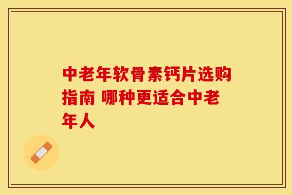 中老年软骨素钙片选购指南 哪种更适合中老年人