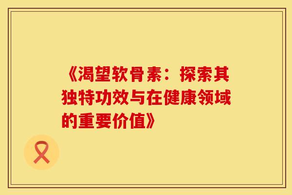 《渴望软骨素：探索其独特功效与在健康领域的重要价值》