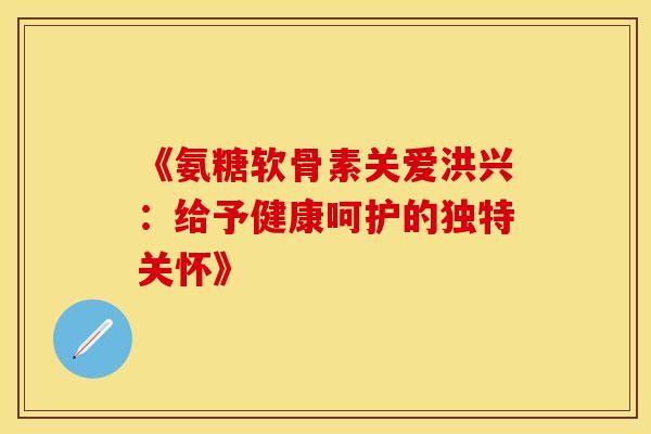 《氨糖软骨素关爱洪兴：给予健康呵护的独特关怀》