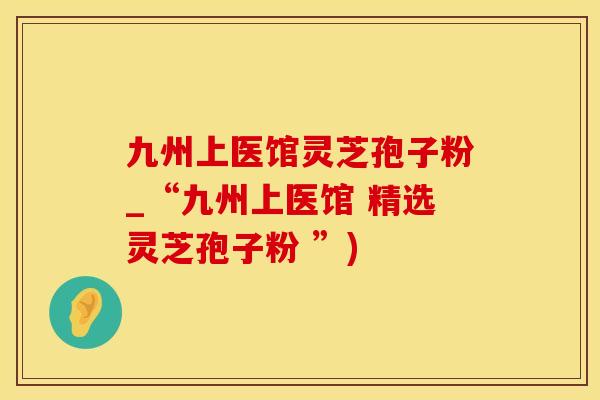 九州上医馆灵芝孢子粉_“九州上医馆 精选灵芝孢子粉 ”)