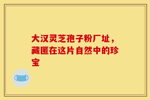 大汉灵芝孢子粉厂址，藏匿在这片自然中的珍宝