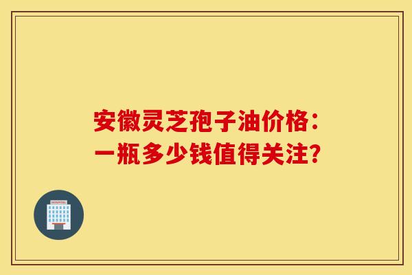 安徽灵芝孢子油价格：一瓶多少钱值得关注？