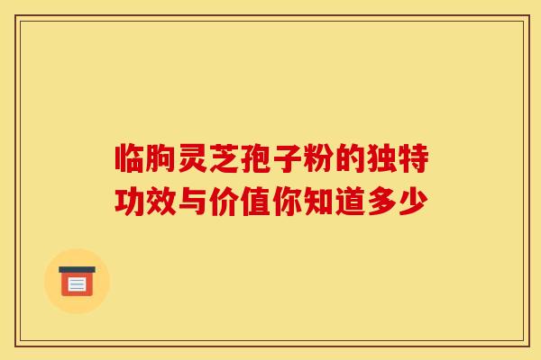 临朐灵芝孢子粉的独特功效与价值你知道多少