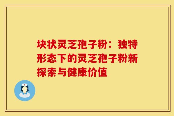 块状灵芝孢子粉：独特形态下的灵芝孢子粉新探索与健康价值