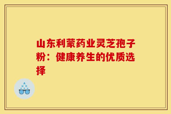 山东利蒙药业灵芝孢子粉：健康养生的优质选择
