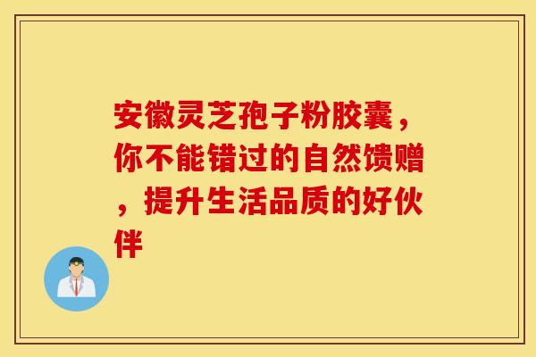 安徽灵芝孢子粉胶囊，你不能错过的自然馈赠，提升生活品质的好伙伴