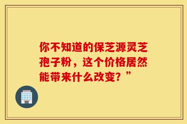 你不知道的保芝源灵芝孢子粉，这个价格居然能带来什么改变？”