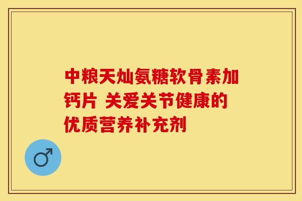 中粮天灿氨糖软骨素加钙片 关爱关节健康的优质营养补充剂