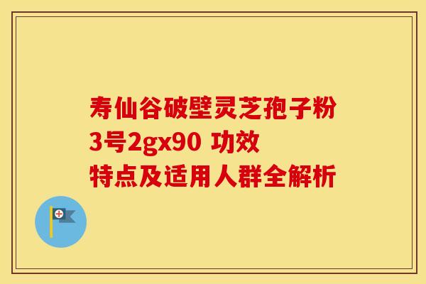 寿仙谷破壁灵芝孢子粉3号2gx90 功效特点及适用人群全解析