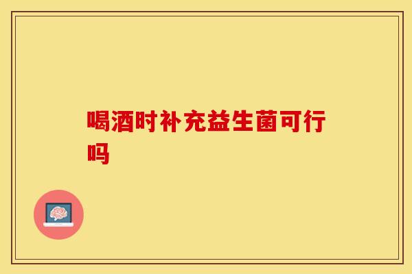 喝酒时补充益生菌可行吗