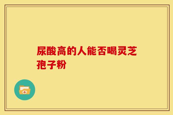 尿酸高的人能否喝灵芝孢子粉 尿酸高的人能否喝灵芝孢子粉