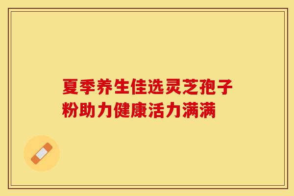 夏季养生佳选灵芝孢子粉助力健康活力满满