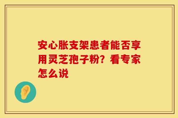 安心胀支架患者能否享用灵芝孢子粉？看专家怎么说