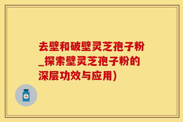 去壁和破壁灵芝孢子粉_探索壁灵芝孢子粉的深层功效与应用)