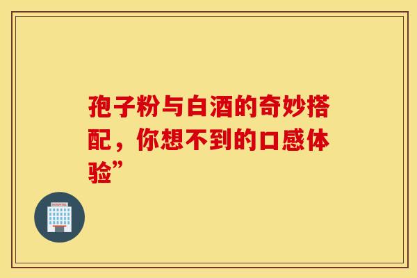 孢子粉与白酒的奇妙搭配，你想不到的口感体验”