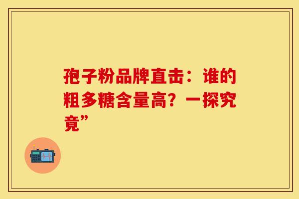 孢子粉品牌直击：谁的粗多糖含量高？一探究竟”