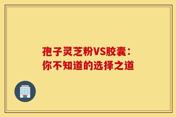 孢子灵芝粉VS胶囊：你不知道的选择之道