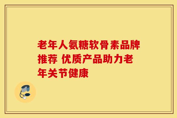 老年人氨糖软骨素品牌推荐 优质产品助力老年关节健康