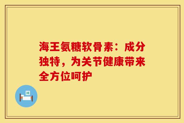 海王氨糖软骨素：成分独特，为关节健康带来全方位呵护