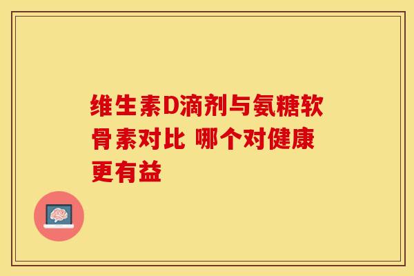 维生素D滴剂与氨糖软骨素对比 哪个对健康更有益