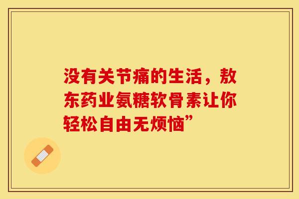没有关节痛的生活，敖东药业氨糖软骨素让你轻松自由无烦恼”