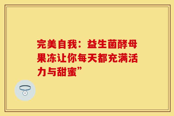 完美自我:益生菌酵母果冻让你每天都充满活力与甜蜜” 完美自我:益生菌酵母果冻让你每天都充满活力与甜蜜”